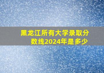 黑龙江所有大学录取分数线2024年是多少