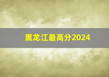 黑龙江最高分2024