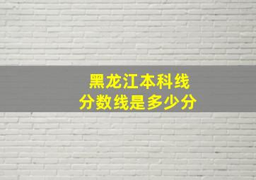 黑龙江本科线分数线是多少分