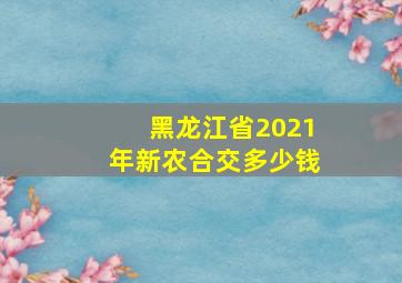 黑龙江省2021年新农合交多少钱