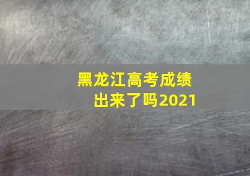 黑龙江高考成绩出来了吗2021